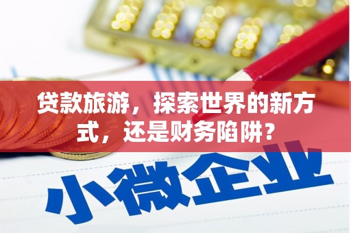 洛浦贷款旅游，探索世界的新方式，还是财务陷阱？